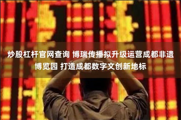 炒股杠杆官网查询 博瑞传播拟升级运营成都非遗博览园 打造成都数字文创新地标