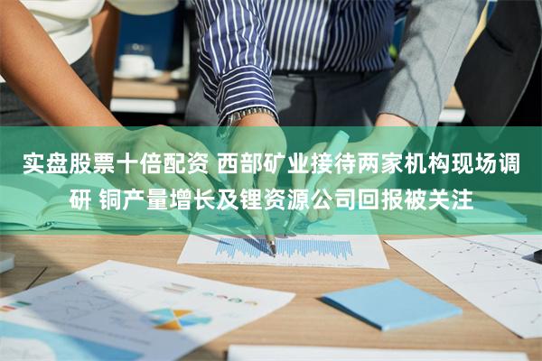实盘股票十倍配资 西部矿业接待两家机构现场调研 铜产量增长及锂资源公司回报被关注