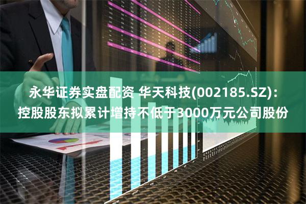 永华证券实盘配资 华天科技(002185.SZ)：控股股东拟累计增持不低于3000万元公司股份