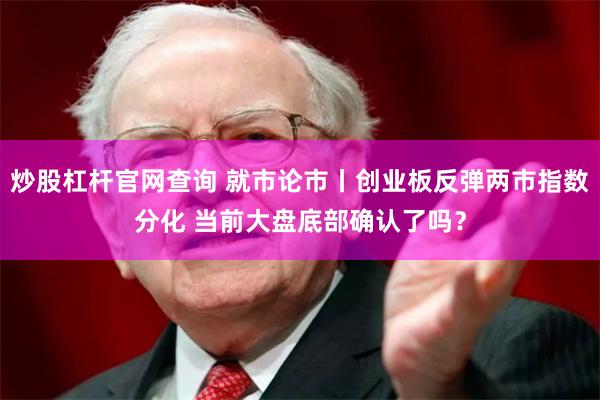 炒股杠杆官网查询 就市论市丨创业板反弹两市指数分化 当前大盘底部确认了吗？