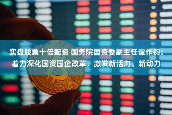 实盘股票十倍配资 国务院国资委副主任谭作钧：着力深化国资国企改革，激发新活力、新动力