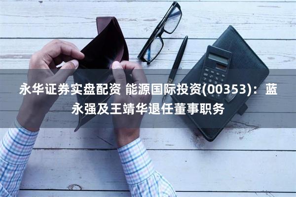 永华证券实盘配资 能源国际投资(00353)：蓝永强及王靖华退任董事职务