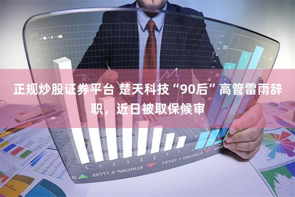 正规炒股证券平台 楚天科技“90后”高管雷雨辞职，近日被取保候审