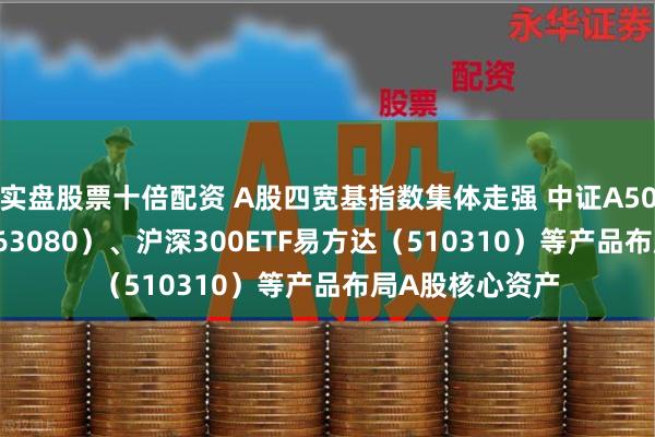 实盘股票十倍配资 A股四宽基指数集体走强 中证A50ETF易方达（563080）、沪深300ETF易方达（510310）等产品布局A股核心资产