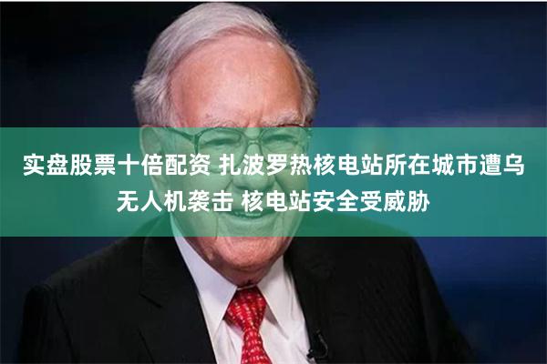 实盘股票十倍配资 扎波罗热核电站所在城市遭乌无人机袭击 核电站安全受威胁