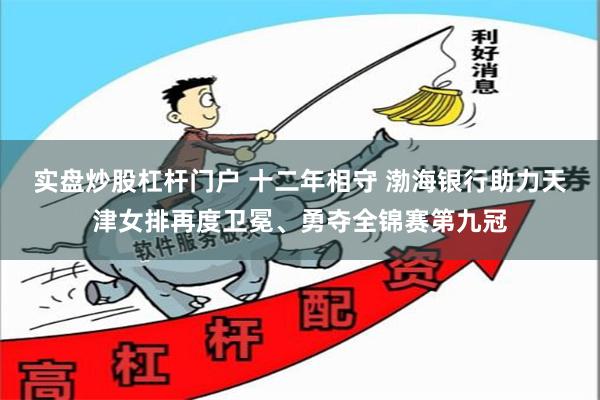 实盘炒股杠杆门户 十二年相守 渤海银行助力天津女排再度卫冕、勇夺全锦赛第九冠