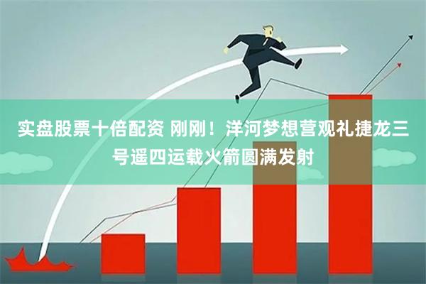 实盘股票十倍配资 刚刚！洋河梦想营观礼捷龙三号遥四运载火箭圆满发射