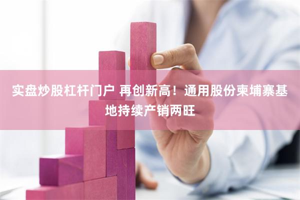 实盘炒股杠杆门户 再创新高！通用股份柬埔寨基地持续产销两旺