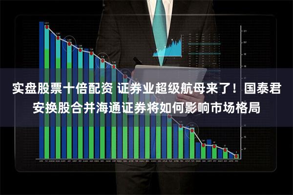 实盘股票十倍配资 证券业超级航母来了！国泰君安换股合并海通证券将如何影响市场格局