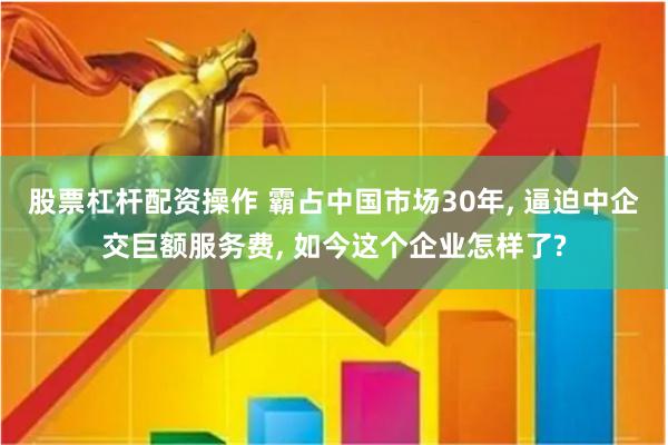股票杠杆配资操作 霸占中国市场30年, 逼迫中企交巨额服务费, 如今这个企业怎样了?