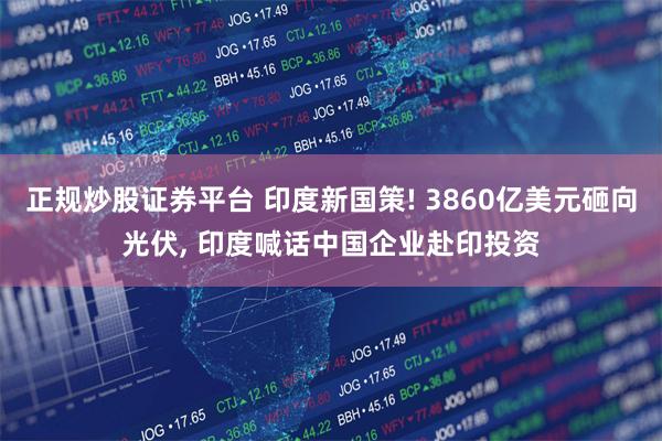 正规炒股证券平台 印度新国策! 3860亿美元砸向光伏, 印度喊话中国企业赴印投资