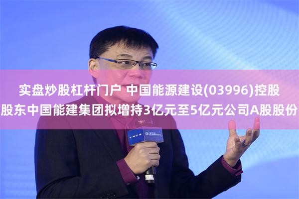 实盘炒股杠杆门户 中国能源建设(03996)控股股东中国能建集团拟增持3亿元至5亿元公司A股股份