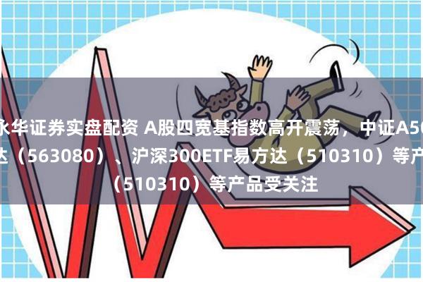 永华证券实盘配资 A股四宽基指数高开震荡，中证A50ETF易方达（563080）、沪深300ETF易方达（510310）等产品受关注