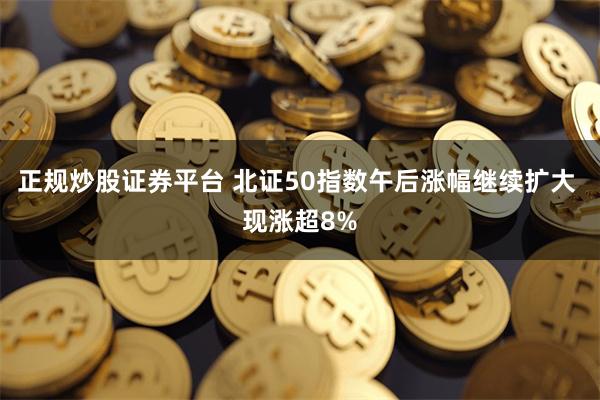 正规炒股证券平台 北证50指数午后涨幅继续扩大 现涨超8%