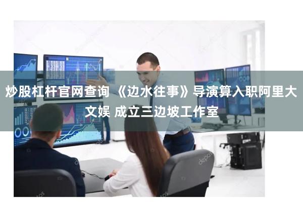 炒股杠杆官网查询 《边水往事》导演算入职阿里大文娱 成立三边坡工作室