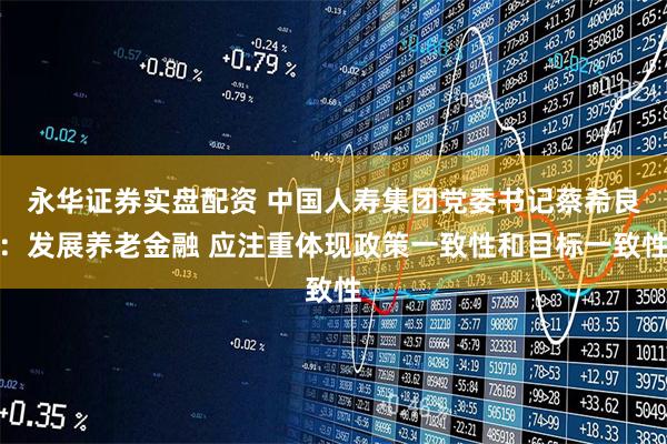 永华证券实盘配资 中国人寿集团党委书记蔡希良：发展养老金融 应注重体现政策一致性和目标一致性