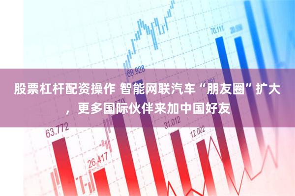 股票杠杆配资操作 智能网联汽车“朋友圈”扩大，更多国际伙伴来加中国好友