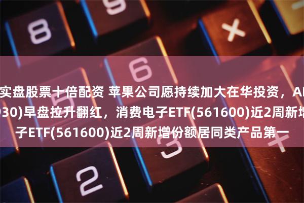 实盘股票十倍配资 苹果公司愿持续加大在华投资，AI人工智能ETF(512930)早盘拉升翻红，消费电子ETF(561600)近2周新增份额居同类产品第一