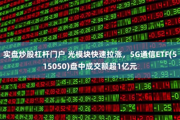 实盘炒股杠杆门户 光模块快速拉涨，5G通信ETF(515050)盘中成交额超1亿元