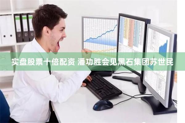 实盘股票十倍配资 潘功胜会见黑石集团苏世民