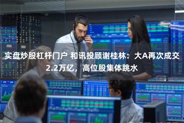 实盘炒股杠杆门户 和讯投顾谢桂林：大A再次成交2.2万亿，高位股集体跳水