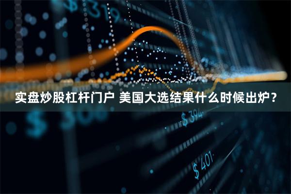 实盘炒股杠杆门户 美国大选结果什么时候出炉？