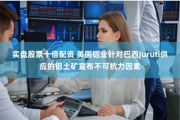 实盘股票十倍配资 美国铝业针对巴西Juruti供应的铝土矿宣布不可抗力因素