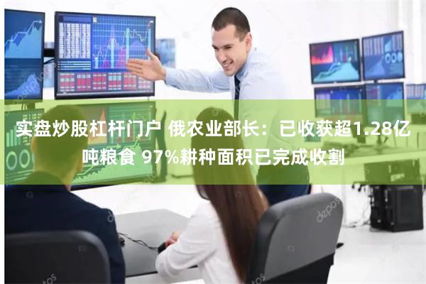 实盘炒股杠杆门户 俄农业部长：已收获超1.28亿吨粮食 97%耕种面积已完成收割