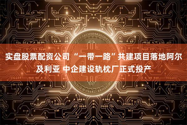实盘股票配资公司 “一带一路”共建项目落地阿尔及利亚 中企建设轨枕厂正式投产