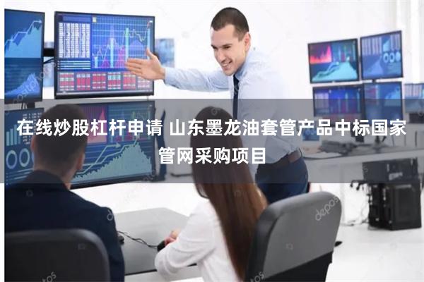 在线炒股杠杆申请 山东墨龙油套管产品中标国家管网采购项目