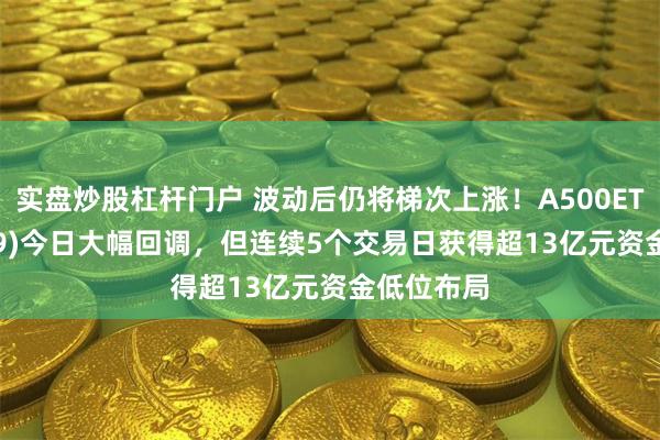 实盘炒股杠杆门户 波动后仍将梯次上涨！A500ETF(159339)今日大幅回调，但连续5个交易日获得超13亿元资金低位布局