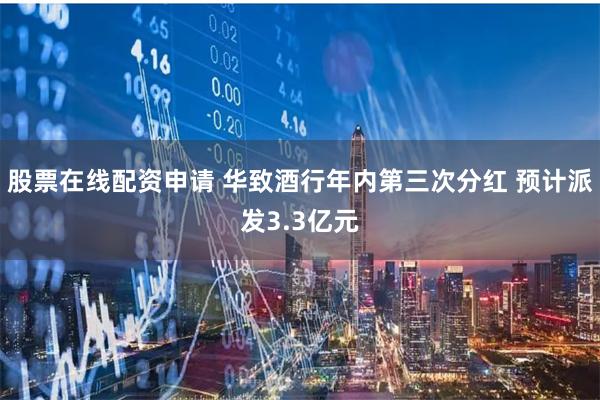 股票在线配资申请 华致酒行年内第三次分红 预计派发3.3亿元