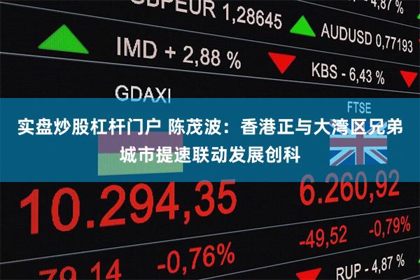 实盘炒股杠杆门户 陈茂波：香港正与大湾区兄弟城市提速联动发展创科