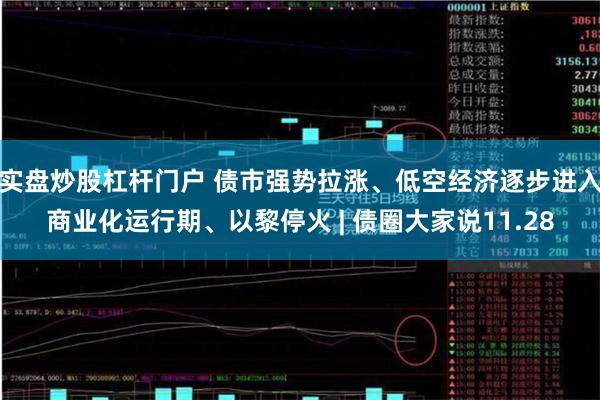 实盘炒股杠杆门户 债市强势拉涨、低空经济逐步进入商业化运行期、以黎停火 | 债圈大家说11.28