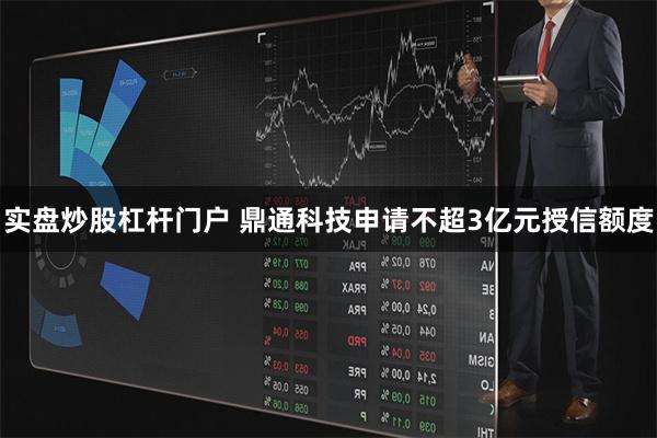 实盘炒股杠杆门户 鼎通科技申请不超3亿元授信额度