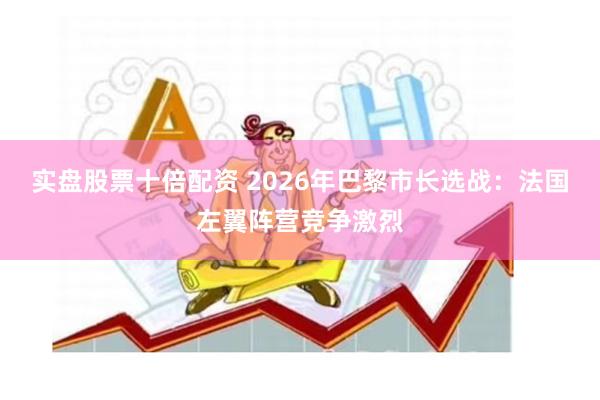 实盘股票十倍配资 2026年巴黎市长选战：法国左翼阵营竞争激烈