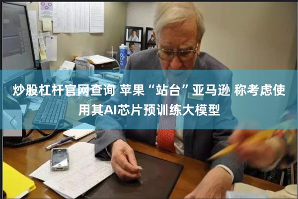 炒股杠杆官网查询 苹果“站台”亚马逊 称考虑使用其AI芯片预训练大模型