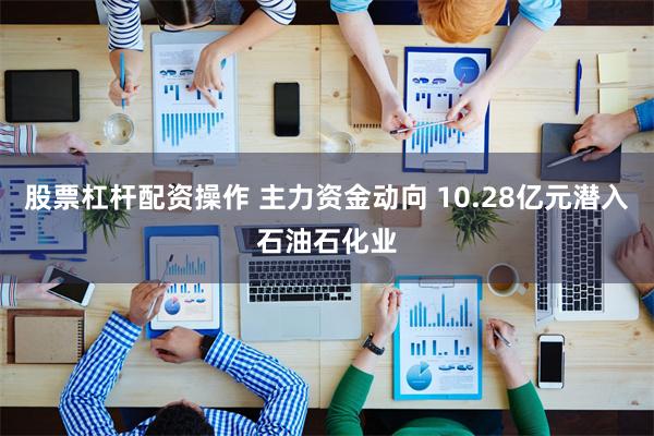股票杠杆配资操作 主力资金动向 10.28亿元潜入石油石化业