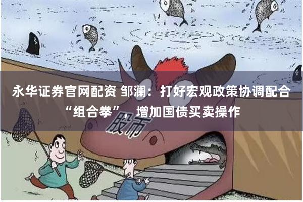 永华证券官网配资 邹澜：打好宏观政策协调配合“组合拳”，增加国债买卖操作