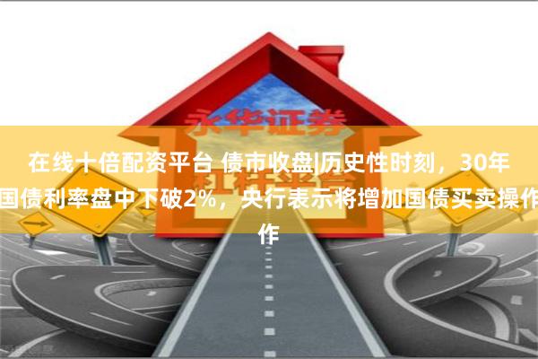 在线十倍配资平台 债市收盘|历史性时刻，30年国债利率盘中下破2%，央行表示将增加国债买卖操作