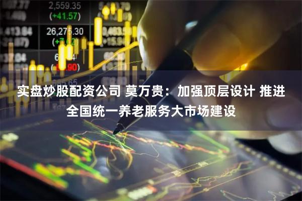 实盘炒股配资公司 莫万贵：加强顶层设计 推进全国统一养老服务大市场建设