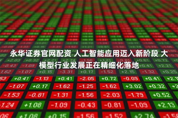 永华证券官网配资 人工智能应用迈入新阶段 大模型行业发展正在精细化落地