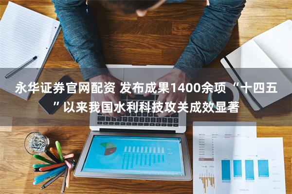 永华证券官网配资 发布成果1400余项 “十四五”以来我国水利科技攻关成效显著