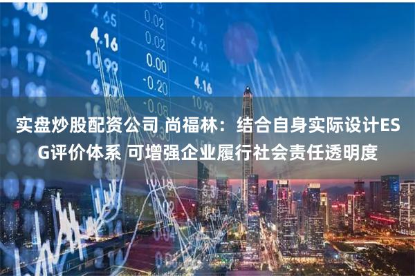 实盘炒股配资公司 尚福林：结合自身实际设计ESG评价体系 可增强企业履行社会责任透明度