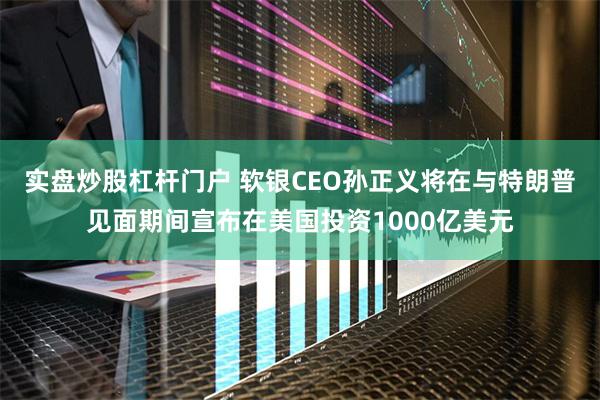 实盘炒股杠杆门户 软银CEO孙正义将在与特朗普见面期间宣布在美国投资1000亿美元