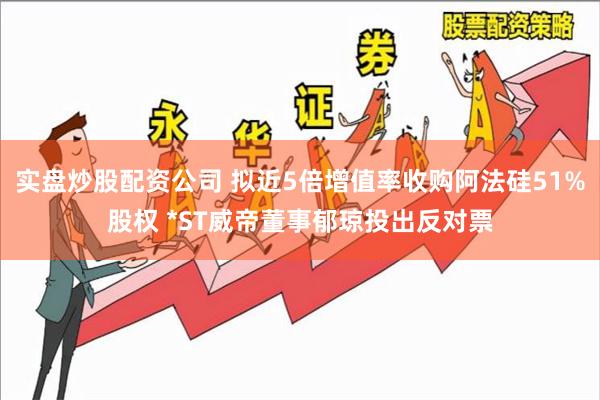 实盘炒股配资公司 拟近5倍增值率收购阿法硅51%股权 *ST威帝董事郁琼投出反对票