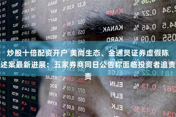 炒股十倍配资开户 美尚生态、金通灵证券虚假陈述案最新进展：五家券商同日公告称面临投资者追责