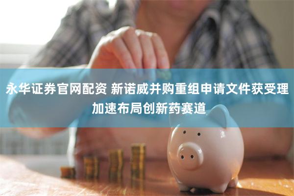 永华证券官网配资 新诺威并购重组申请文件获受理 加速布局创新药赛道