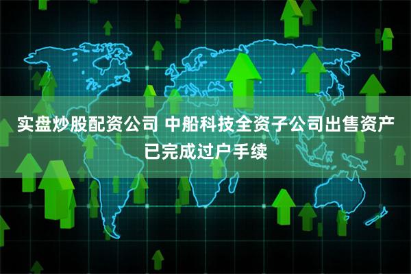 实盘炒股配资公司 中船科技全资子公司出售资产已完成过户手续
