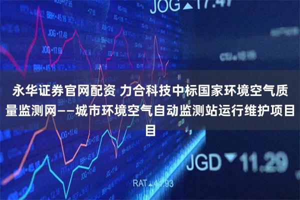 永华证券官网配资 力合科技中标国家环境空气质量监测网——城市环境空气自动监测站运行维护项目